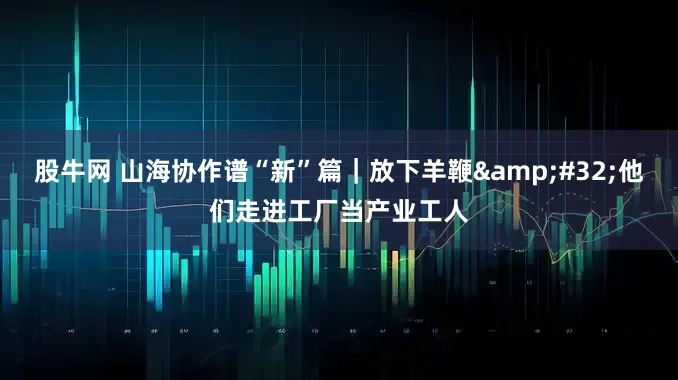 股牛网 山海协作谱“新”篇｜放下羊鞭 他们走进工厂当产业工人