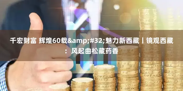 千宏财富 辉煌60载 魅力新西藏丨镜观西藏：风起曲松藏药香