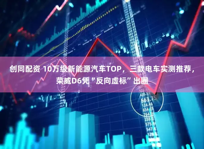 创同配资 10万级新能源汽车TOP，三款电车实测推荐，荣威D6凭“反向虚标”出圈
