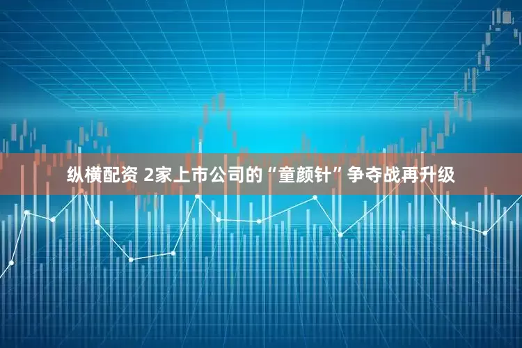 纵横配资 2家上市公司的“童颜针”争夺战再升级