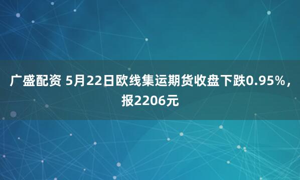 广盛配资 5月22日欧线集运期货收盘下跌0.95%，报2206元