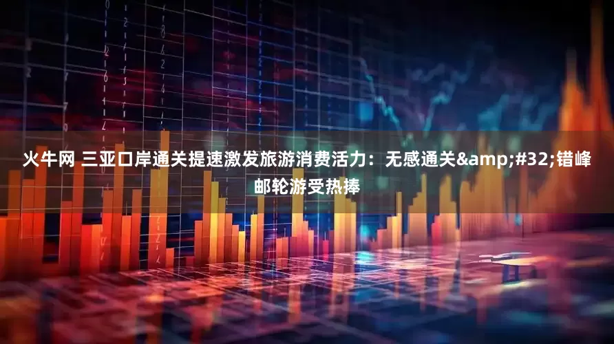 火牛网 三亚口岸通关提速激发旅游消费活力：无感通关 错峰邮轮游受热捧
