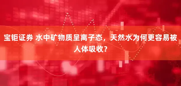 宝钜证券 水中矿物质呈离子态，天然水为何更容易被人体吸收？