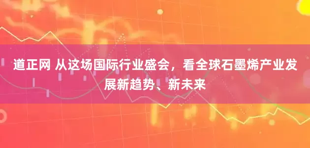 道正网 从这场国际行业盛会，看全球石墨烯产业发展新趋势、新未来
