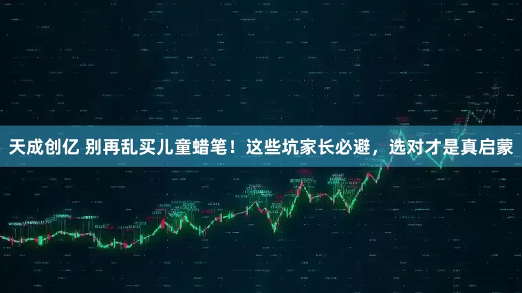 天成创亿 别再乱买儿童蜡笔！这些坑家长必避，选对才是真启蒙